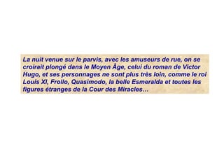 La nuit venue sur le parvis, avec les amuseurs de rue, on se
croirait plongé dans le Moyen Âge, celui du roman de Victor
Hugo, et ses personnages ne sont plus très loin, comme le roi
Louis XI, Frollo, Quasimodo, la belle Esmeralda et toutes les
figures étranges de la Cour des Miracles…
 
