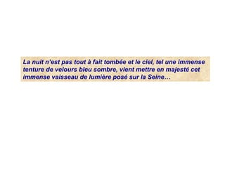 La nuit n’est pas tout à fait tombée et le ciel, tel une immense
tenture de velours bleu sombre, vient mettre en majesté cet
immense vaisseau de lumière posé sur la Seine…
 