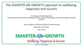 The SMARTER-life-GROWTH approach to wellbeing,
happiness and success
Dr Pat Gwyer PhD DClinPsych MSc
Associate Fellow of the British Psychological Society, Chartered Psychologist, Clinical Psychologist, Chartered
Scientist
Annual Congress on Psychiatric & Mental Health Nursing
November 19-20, 2018
Paris, France
SMARTER-life-GROWTH Slide 1
 
