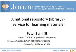 Peter Burnhill Jorum Co-Director  [with Jackie Carter, Mimas] My Day Job:  Director, EDINA national data centre University of Edinburgh, UK A national repository (library?) service for learning materials 