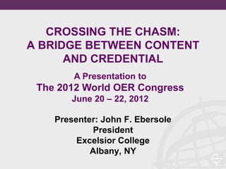 CROSSING THE CHASM:
A BRIDGE BETWEEN CONTENT
      AND CREDENTIAL
        A Presentation to
 The 2012 World OER Congress
       June 20 – 22, 2012

    Presenter: John F. Ebersole
            President
         Excelsior College
            Albany, NY
 