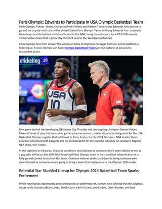 ParisOlympic:Edwards to Participate in USA Olympic Basketball Team
Paris Olympic Tickets: Shams Charania of the Athletic testified on Tuesday that Edwards fully desires to
go and participate and start on the United States Paris Olympic Team. Anthony Edwards has constantly
taken leaps and limitations in his fourth year in the NBA, being the substance for a 47-22 Minnesota
Timberwolves team that is presently the third seed in the Western Conference.
Paris Olympic fans from all over the world can book all Olympics Packages from our online platform e-
ticketing.co. France Olympic can book Olympic Basketball Tickets on our website at exclusively
discounted prices.
One game behind the developing Oklahoma City Thunder and the reigning champion Denver Pieces.
Edwards’ level of play this season has gathered some serious consideration to be designated for the USA
Basketball Olympic register that will travel to Paris, France for the 2024 Olympics. NBA Insider Shams
Charania conversed with Edwards and his consideration for the Olympic schedule on FanDuel’s flagship
NBA show, Run It Back.
In the segment on Edwards, Charania conditions that Edwards is someone who’s been labeled to me as
a guy who will be on the 2024 USA Basketball Paris Olympic team in Paris and that Edwards desires to
fully go and contest to start on this team. Charania endures to discuss Edwards being someone who
views himself as someone who is going to bring a level of attractiveness to the Olympic 2024 roster.
Potential Star-Studded Lineup for Olympic 2024 Basketball Team Sparks
Excitement
While nothing has legitimately been announced or confirmed yet, rumors have whirled that this Olympic
roster could include LeBron James, Steph Curry, Kevin Durant, Joel Embiid, Devin Booker, and Jrue
 