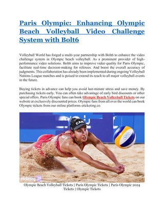Paris Olympic: Enhancing Olympic
Beach Volleyball Video Challenge
System with Bolt6
Volleyball World has forged a multi-year partnership with Bolt6 to enhance the video
challenge system in Olympic beach volleyball. As a prominent provider of high-
performance video solutions. Bolt6 aims to improve video quality for Paris Olympic,
facilitate real-time decision-making for referees. And boost the overall accuracy of
judgments. This collaboration has already been implemented during ongoing Volleyball
Nations League matches and is poised to extend its reach to all major volleyball events
in the future.
Buying tickets in advance can help you avoid last-minute stress and save money. By
purchasing tickets early. You can often take advantage of early bird discounts or other
special offers. Paris Olympic fans can book Olympic Beach Volleyball Tickets on our
website at exclusively discounted prices. Olympic fans from all over the world can book
Olympic tickets from our online platforms eticketing.co.
Olympic Beach Volleyball Tickets | Paris Olympic Tickets | Paris Olympic 2024
Tickets | Olympic Tickets
 