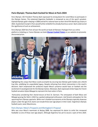 Paris Olympic: Thomas Bach Excited for Messi at Paris 2024
Paris Olympic: IOC President Thomas Bach expressed his strong desire for Lionel Messi to participate in
the Olympic Games. The esteemed Argentine footballer is renowned as one of the sport’s greatest.
Claimed Olympic gold in Beijing in 2008 and led his national team to their third FIFA World Cup victory in
2022. A potential triumph in Paris would further embellish his already illustrious career. Bach underscored
the significance of such an achievement.
Paris Olympic 2024 fans from all over the world can book all Olympics Packages from our online
platform e-ticketing.co. France Olympic can book Olympic Football Tickets on our website at exclusively
discounted prices.
Highlighting the unique feat Messi could accomplish by securing two Olympic gold medals and a World
Cup title, solidifying his unparalleled legacy. Despite refraining from direct intervention in the coach's
decisions. Bach emphasised the profound impact Messi's presence would have on football and the
excitement it would generate for the Olympic Games. Moreover, Bach expressed similar hopes for French
football sensation Kylian Mbappé to represent the host nation in Paris.
Particularly considering their shared tenure at Paris St. Germain. The anticipation of both Messi and
Mbappé gracing the field in 2024 has sparked widespread enthusiasm. And fervent anticipation for the
upcoming Paris Olympic spectacle. While men's football tournaments at the Olympics typically showcase
players under the age of 23, teams can include three over-age players in their roster. Argentina's Olympic
football coach, Javier Mascherano.
Paris Olympic: Messi's Prospects and Montagliani's Proposal
Who was once Messi's teammate at Beijing 2008, has expressed his desire to enlist the renowned
footballer as one of those over-age players. Although Argentina has yet to secure a spot at Paris 2024.
 