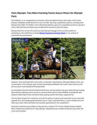Paris Olympic: Two More Eventing Teams Secure Places for Olympic
Paris
Paris Olympic, In an unexpected turn of events, China emerged victorious over Japan in the France
Olympic showdown at Mill Street from June 1 to fifth. Securing a qualification spot for eventing at the
Olympic Paris 2024. The CCIO3-L event offered two Olympic spaces for unqualified countries in groups F
and G. With Australia and Japan was considered the favorites to claim the spots.
Olympic fans from all over the world can book Olympic Packages from our online platforms
eticketing.co. Paris 2024 fans can book Olympic Equestrian Eventing Tickets on our website at
exclusively discounted prices.
However, China and South Africa were also in contention. New Zealand, although fielding a team, was
not aiming for a Paris Olympic spot. As they had already qualified for Paris with a team bronze at the
previous year's eventing World Championships.
As anticipated, Australia demonstrated its dominance and secured the top spot, led by Shenae Lowings.
Who claimed individual victory on the ex-racehorse Bold Venture? Kevin McNab, finishing fifth with
Scuderia 1918 A Best Friend, and Shane Rose, placing seventh with Dotti, supported her.
This has been the plan for a long time, so to do the job here is great, and means that we can now work
towards Paris. And maybe going one better than in Tokyo, expressed Shane, a silver medalist from the
2021 team event. Who had flown from Australia specifically for this competition?
Australia's supremacy was evident as they won by a margin of 21.3 marks, despite facing a setback.
When Andrew Hoy withdrew his Tokyo Olympic individual bronze medalist Vassily De Lassos after the
cross-country phase.
 