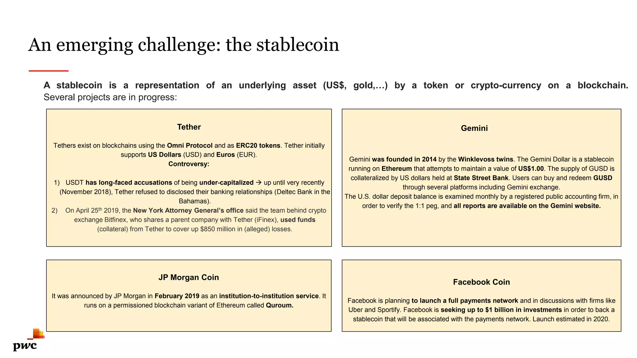 An emerging challenge: the stablecoin
1
1
A stablecoin is a representation of an underlying asset (US$, gold,…) by a token or crypto-currency on a blockchain.
Several projects are in progress:
Tether
Tethers exist on blockchains using the Omni Protocol and as ERC20 tokens. Tether initially
supports US Dollars (USD) and Euros (EUR).
Controversy:
1) USDT has long-faced accusations of being under-capitalized  up until very recently
(November 2018), Tether refused to disclosed their banking relationships (Deltec Bank in the
Bahamas).
2) On April 25th 2019, the New York Attorney General’s office said the team behind crypto
exchange Bitfinex, who shares a parent company with Tether (iFinex), used funds
(collateral) from Tether to cover up $850 million in (alleged) losses.
JP Morgan Coin
It was announced by JP Morgan in February 2019 as an institution-to-institution service. It
runs on a permissioned blockchain variant of Ethereum called Quroum.
Gemini was founded in 2014 by the Winklevoss twins. The Gemini Dollar is a stablecoin
running on Ethereum that attempts to maintain a value of US$1.00. The supply of GUSD is
collateralized by US dollars held at State Street Bank. Users can buy and redeem GUSD
through several platforms including Gemini exchange.
The U.S. dollar deposit balance is examined monthly by a registered public accounting firm, in
order to verify the 1:1 peg, and all reports are available on the Gemini website.
Facebook Coin
Facebook is planning to launch a full payments network and in discussions with firms like
Uber and Sportify. Facebook is seeking up to $1 billion in investments in order to back a
stablecoin that will be associated with the payments network. Launch estimated in 2020.
Gemini
 