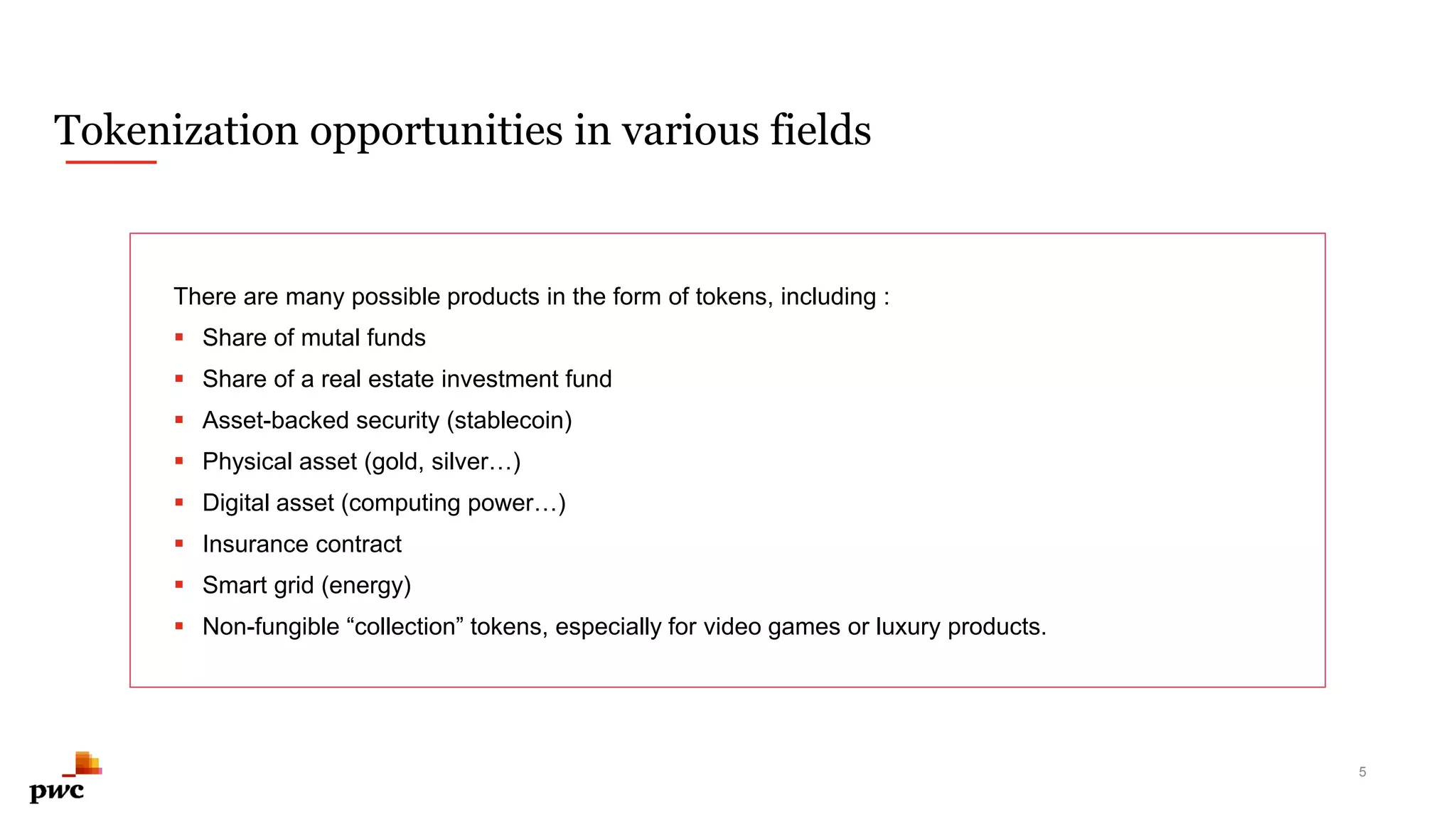 Tokenization opportunities in various fields
There are many possible products in the form of tokens, including :
 Share of mutal funds
 Share of a real estate investment fund
 Asset-backed security (stablecoin)
 Physical asset (gold, silver…)
 Digital asset (computing power…)
 Insurance contract
 Smart grid (energy)
 Non-fungible “collection” tokens, especially for video games or luxury products.
5
 