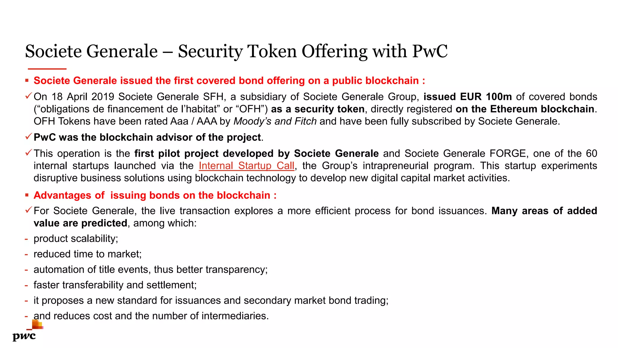 Societe Generale – Security Token Offering with PwC
9
 Societe Generale issued the first covered bond offering on a public blockchain :
On 18 April 2019 Societe Generale SFH, a subsidiary of Societe Generale Group, issued EUR 100m of covered bonds
(“obligations de financement de l’habitat” or “OFH”) as a security token, directly registered on the Ethereum blockchain.
OFH Tokens have been rated Aaa / AAA by Moody’s and Fitch and have been fully subscribed by Societe Generale.
PwC was the blockchain advisor of the project.
This operation is the first pilot project developed by Societe Generale and Societe Generale FORGE, one of the 60
internal startups launched via the Internal Startup Call, the Group’s intrapreneurial program. This startup experiments
disruptive business solutions using blockchain technology to develop new digital capital market activities.
 Advantages of issuing bonds on the blockchain :
For Societe Generale, the live transaction explores a more efficient process for bond issuances. Many areas of added
value are predicted, among which:
- product scalability;
- reduced time to market;
- automation of title events, thus better transparency;
- faster transferability and settlement;
- it proposes a new standard for issuances and secondary market bond trading;
- and reduces cost and the number of intermediaries.
 