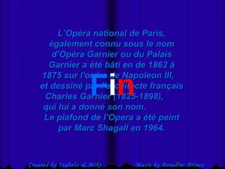 - Miki Pitish  Created by Izabela & Miki Pitish Music by Borodin: Prince Igor L’Opéra national de Paris, également connu sous le nom d’Opéra Garnier ou du Palais Garnier a été bâti en de 1862 à 1875 sur l'ordre de Napoleon III,  et dessiné par l'architecte français Charles Garnier (1825-1898),  qui lui a donné son nom.  Le plafond de l’Opera a été peint par Marc Shagall en 1964. F i n 