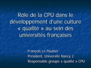 Rôle de la CPU dans le
développement d’une culture
   « qualité » au sein des
    universités françaises

      François Le Poultier
      Président, Université Nancy 2
      Responsable groupe « qualité » CPU
 