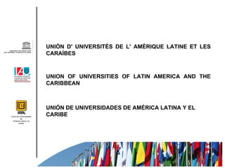 UNIÒN D' UNIVERSITÈS DE L' AMÈRIQUE LATINE ET LES
                         CARAÌBES



                         UNION OF UNIVERSITIES OF LATIN AMERICA AND THE
                         CARIBBEAN



                         UNIÓN DE UNIVERSIDADES DE AMÉRICA LATINA Y EL
Unión de Universidades
                         CARIBE
          de
  América Latina y el
        Caribe
 