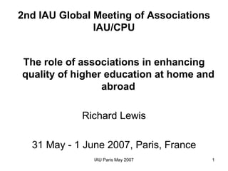 2nd IAU Global Meeting of Associations
               IAU/CPU


The role of associations in enhancing
quality of higher education at home and
                 abroad

            Richard Lewis

  31 May - 1 June 2007, Paris, France
               IAU Paris May 2007        1
 