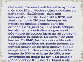 Cet ensemble des Invalides est le symbole même de l’architecture classique dans sa perfection. « L’ Hôtel Royal des Invalides », construit de 1871 à 1876, est voulu par Louis XIV pour héberger les milliers de soldats blessés dans les armées. Le 14 juillet 1789, la foule attaque les bâtiments, neutralise les gardes et s’empare de 30.000 fusils qui lui serviront à conquérir la Bastille. La Révolution était lancée. En 1840, les cendres de Napoléon y sont transportées en grande pompe. Le fameux mausolée ne sera achevé que 25 ans plus tard. L’esplanade des Invalides, longue de 500 m et large de 250, a été aménagée au début du 18 ème . La coupole (dépendant de l’Église du Dôme) a été redorée en 1937; Il a fallu 350 000 feuilles d’or, si minces que le tout ne pesait que 6 kg. 