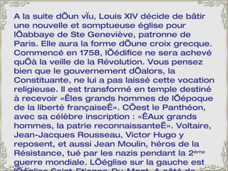 A la suite d’un vœu, Louis XIV décide de bâtir une nouvelle et somptueuse église pour l’abbaye de Ste Geneviève, patronne de Paris. Elle aura la forme d’une croix grecque. Commencé en 1758, l’édifice ne sera achevé qu’à la veille de la Révolution. Vous pensez bien que le gouvernement d’alors, la Constituante, ne lui a pas laissé cette vocation religieuse. Il est transformé en temple destiné à recevoir « les grands hommes de l’époque de la liberté française ». C’est le Panthéon, avec sa célèbre inscription : « Aux grands hommes, la patrie reconnaissante ». Voltaire, Jean-Jacques Rousseau, Victor Hugo y reposent, et aussi Jean Moulin, héros de la Résistance, tué par les nazis pendant la 2 ème  guerre mondiale. L’église sur la gauche est l’église Saint-Etienne-Du-Mont. A côté de l’église, le lycée Henri IV avec, emmaillotée d’échafaudages, la tour de Clovis, seul vestige de l’Abbaye Sainte-Geneviève. 
