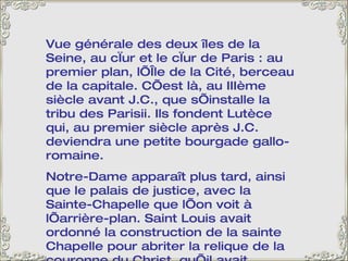 Vue générale des deux îles de la Seine, au cœur et le cœur de Paris : au premier plan, l’Île de la Cité, berceau de la capitale. C’est là, au IIIème siècle avant J.C., que s’installe la tribu des Parisii. Ils fondent Lutèce qui, au premier siècle après J.C. deviendra une petite bourgade gallo-romaine. Notre-Dame apparaît plus tard, ainsi que le palais de justice, avec la Sainte-Chapelle que l’on voit à l’arrière-plan. Saint Louis avait ordonné la construction de la sainte Chapelle pour abriter la relique de la couronne du Christ, qu’il avait ramenée de la croisade. C’est un vrai bijou, un véritable écrin, avec de magnifiques vitraux. 