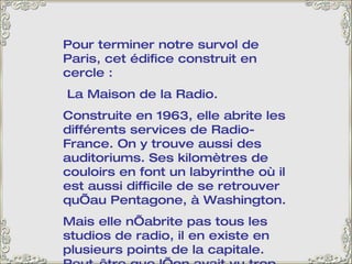 Pour terminer notre survol de Paris, cet édifice construit en cercle : La Maison de la Radio.  Construite en 1963, elle abrite les différents services de Radio-France. On y trouve aussi des auditoriums. Ses kilomètres de couloirs en font un labyrinthe où il est aussi difficile de se retrouver qu’au Pentagone, à Washington.  Mais elle n’abrite pas tous les studios de radio, il en existe en plusieurs points de la capitale. Peut-être que l’on avait vu trop petit… 