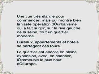 Une vue très élargie pour commencer, mais qui montre bien la vaste opération d’urbanisme qui a fait surgir, sur la rive gauche de la seine, tout un quartier moderne.  Bureaux, appartements et hôtels se partagent ces tours.  Le quartier est encore en pleine expansion, avec, en chantier, l’immeuble le plus haut d’Europe. 