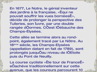 En 1677, Le Notre, le génial inventeur des jardins à la française, « qui ne pouvait souffrir les vues bornées », décide de prolonger la perspective des Tuileries, son œuvre, par une double rangée d’ormes. C’est l’ébauche des Champs-Élysées.  Cette allée se termine alors au rond-point, également tracé par Le Nôtre. Au 18 ème  siècle, les Champs-Elysées (appellation datant en fait de 1789), sont prolongés jusqu’au niveau de l’Etoile puis du Pont de Neuilly. La course cycliste « le tour de France » s’achève traditionnellement sur cette avenue, que les coureurs parcourent 10 fois. Ils montent jusqu’au Rond-point, tournent et redescendent, au milieu d’une foule enthousiaste et bon enfant.  