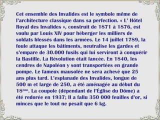 Cet ensemble des Invalides est le symbole même de l’architecture classique dans sa perfection. « L’ Hôtel Royal des Invalides », construit de 1871 à 1876, est voulu par Louis XIV pour héberger les milliers de soldats blessés dans les armées. Le 14 juillet 1789, la foule attaque les bâtiments, neutralise les gardes et s’empare de 30.000 fusils qui lui serviront à conquérir la Bastille. La Révolution était lancée. En 1840, les cendres de Napoléon y sont transportées en grande pompe. Le fameux mausolée ne sera achevé que 25 ans plus tard. L’esplanade des Invalides, longue de 500 m et large de 250, a été aménagée au début du 18 ème . La coupole (dépendant de l’Église du Dôme) a été redorée en 1937; Il a fallu 350 000 feuilles d’or, si minces que le tout ne pesait que 6 kg. 