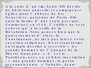 A la suite d’un vœu, Louis XIV décide de bâtir une nouvelle et somptueuse église pour l’abbaye de Ste Geneviève, patronne de Paris. Elle aura la forme d’une croix grecque. Commencé en 1758, l’édifice ne sera achevé qu’à la veille de la Révolution. Vous pensez bien que le gouvernement d’alors, la Constituante, ne lui a pas laissé cette vocation religieuse. Il est transformé en temple destiné à recevoir « les grands hommes de l’époque de la liberté française ». C’est le Panthéon, avec sa célèbre inscription : « Aux grands hommes, la patrie reconnaissante ». Voltaire, Jean-Jacques Rousseau, Victor Hugo y reposent, et aussi Jean Moulin, héros de la Résistance, tué par les nazis pendant la 2 ème  guerre mondiale. L’église sur la gauche est l’église Saint-Etienne-Du-Mont. A côté de l’église, le lycée Henri IV avec, emmaillotée d’échafaudages, la tour de Clovis, seul vestige de l’Abbaye Sainte-Geneviève. 