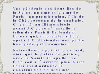 Vue générale des deux îles de la Seine, au cœur et le cœur de Paris : au premier plan, l’Île de la Cité, berceau de la capitale. C’est là, au IIIème siècle avant J.C., que s’installe la tribu des Parisii. Ils fondent Lutèce qui, au premier siècle après J.C. deviendra une petite bourgade gallo-romaine. Notre-Dame apparaît plus tard, ainsi que le palais de justice, avec la Sainte-Chapelle que l’on voit à l’arrière-plan. Saint Louis avait ordonné la construction de la sainte Chapelle pour abriter la relique de la couronne du Christ, qu’il avait ramenée de la croisade. C’est un vrai bijou, un   véritable écrin, avec de magnifiques vitraux. 