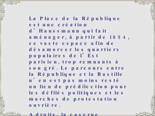 La Place de la République est une création d’Haussmann qui fait aménager, à partir de 1854, ce vaste espace afin de désamorcer les quartiers populaires de l’Est parisien, trop remuants à son gré. Le parcours entre la République et la Bastille n’en est pas moins resté un lieu de prédilection pour les défilés politiques et les marches de protestation ouvrière.  A droite, la caserne Vérines, également construite du temps d’Haussmann pour abriter 2 000 hommes. Le monument de la République, au centre, date de 1883. 