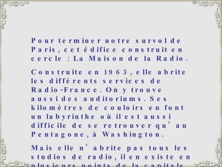 Pour terminer notre survol de Paris, cet édifice construit en cercle : La Maison de la Radio.  Construite en 1963, elle abrite les différents services de Radio-France. On y trouve aussi des auditoriums. Ses kilomètres de couloirs en font un labyrinthe où il est aussi difficile de se retrouver qu’au Pentagone, à Washington.  Mais elle n’abrite pas tous les studios de radio, il en existe en plusieurs points de la capitale. Peut-être que l’on avait vu trop petit… 