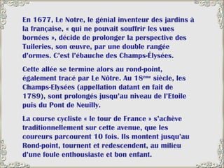 En 1677, Le Notre, le génial inventeur des jardins à la française, « qui ne pouvait souffrir les vues bornées », décide de prolonger la perspective des Tuileries, son œuvre, par une double rangée d’ormes. C’est l’ébauche des Champs-Élysées.  Cette allée se termine alors au rond-point, également tracé par Le Nôtre. Au 18 ème  siècle, les Champs-Elysées (appellation datant en fait de 1789), sont prolongés jusqu’au niveau de l’Etoile puis du Pont de Neuilly. La course cycliste « le tour de France » s’achève traditionnellement sur cette avenue, que les coureurs parcourent 10 fois. Ils montent jusqu’au Rond-point, tournent et redescendent, au milieu d’une foule enthousiaste et bon enfant.   