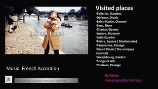 Visited places 
•Tuileries, Gardens 
•Defense, Distric 
•Saint Martin, Channel 
•Sena, River 
•Champs Elysees 
•Louvre, Museum 
•Latin Quarter 
•Tertre, Square ( Montmartre) 
•Panoramas, Passage 
•Grand Palais ( The antiques 
biennial) 
•Luxembourg, Garden 
•Bridge of Arts 
•Choiseul, Passage 
Music: French Accordion 
https://www.youtube.com/user/nikkitta8/ 
By María 
mocampos@gmail.com 
