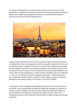 de 1792 qui se déroulent dans un contexte tendu, la Commune de Paris joue un rôle de
radicalisation ; la Convention nationale est alors élue mais le groupe des Girondins apportant
l'opinion plus modérée de la bourgeoisie des provinces est rapidement déconsidéré et
écarté du pouvoir en juin 1793 par Robespierre[67].
L'hôtel de ville, le 9 Thermidor an II.Les Parisiens vivent alors deux années de rationnement
et de règne de la Terreur sous la poigne du comité de salut public. Les policiers de Paris, sous
l'autorité de la mairie, s'emploient à incarcérer tout ce que la ville compte encore de nobles,
de riches bourgeois, de prêtres et d'intellectuels en général. C'est pourquoi le maire de Paris
est aujourd'hui encore le seul de France à être privé de tout pouvoir de police[68],[69]. Le 21
janvier 1793, Louis XVI est guillotiné sur la place Louis XV, rebaptisée « place de la Révolution
» ; il est suivi sur l'échafaud en seulement quelques semaines par 1 119 personnes, dont
Marie-Antoinette, Charlotte Corday, la comtesse du Barry, Danton, Lavoisier et finalement
Robespierre et ses partisans après le 9 Thermidor an II (27 juillet 1794)[70].
La Révolution n'est pas une époque de développement pour la ville et peu de monuments
sont édifiés ; seul le champ de Mars témoigne des célébrations nationales. En revanche, de
nombreux couvents et églises sont rasés. Ils laissent place à des lotissements édifiés sans
plan d'ensemble, ce qui aboutit à une réduction des espaces verts de la ville et à une
densification du centre. Sous le Directoire, des immeubles de rapport, de style néo-classique,
sont élevés.
 