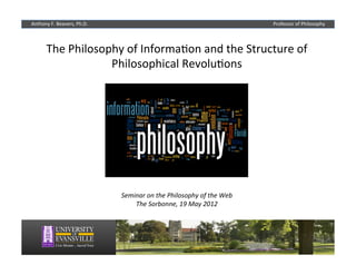 Anthony	
  F.	
  Beavers,	
  Ph.D.                                                                Professor	
  of	
  Philosophy




         The	
  Philosophy	
  of	
  Informa2on	
  and	
  the	
  Structure	
  of	
  
                        Philosophical	
  Revolu2ons	
  




                                     Seminar	
  on	
  the	
  Philosophy	
  of	
  the	
  Web	
  
                                         The	
  Sorbonne,	
  19	
  May	
  2012	
  
 