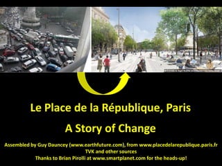 Le Place de la République, Paris
                        A Story of Change
Assembled by Guy Dauncey (www.earthfuture.com), from www.placedelarepublique.paris.fr
                                   TVK and other sources
            Thanks to Brian Pirolli at www.smartplanet.com for the heads-up!
 