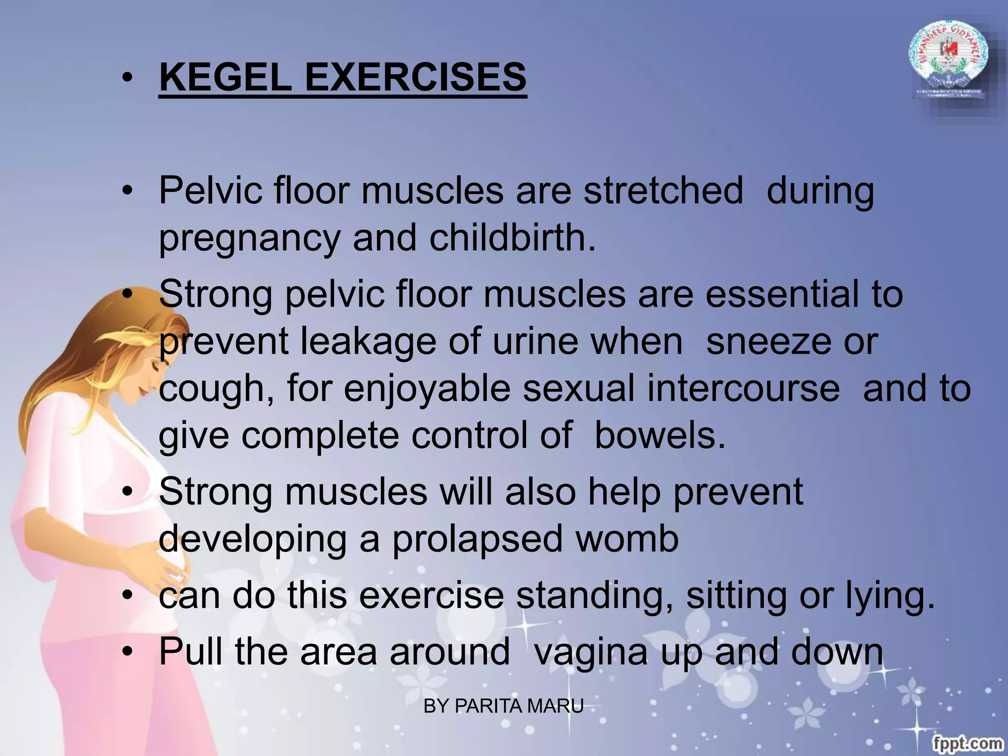 • KEGEL EXERCISES
• Pelvic floor muscles are stretched during
pregnancy and childbirth.
• Strong pelvic floor muscles are essential to
prevent leakage of urine when sneeze or
cough, for enjoyable sexual intercourse and to
give complete control of bowels.
• Strong muscles will also help prevent
developing a prolapsed womb
• can do this exercise standing, sitting or lying.
• Pull the area around vagina up and down
BY PARITA MARU
 