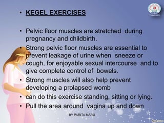 • KEGEL EXERCISES
• Pelvic floor muscles are stretched during
pregnancy and childbirth.
• Strong pelvic floor muscles are essential to
prevent leakage of urine when sneeze or
cough, for enjoyable sexual intercourse and to
give complete control of bowels.
• Strong muscles will also help prevent
developing a prolapsed womb
• can do this exercise standing, sitting or lying.
• Pull the area around vagina up and down
BY PARITA MARU
 
