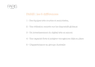 PARIS : les 5 différences

1 - Des équipes très courtes et seniorisées,

2 - Une réﬂexion centrée sur les dispositifs globaux

3 - Un investissement du digital très en amont

4 - Une capacité forte à intégrer vos agences déjà en place

5 – L’appartenance au groupe Australie
 