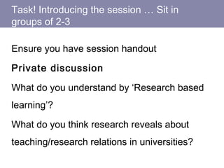 Task! Introducing the session … Sit in
groups of 2-3
Ensure you have session handout
Private discussion
What do you understand by ‘Research based
learning’?
What do you think research reveals about
teaching/research relations in universities?
 