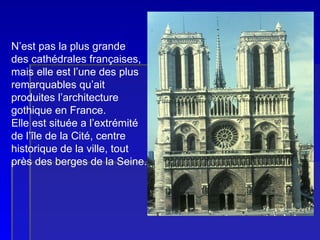 NOTRE-DAME DE PARIS  N’est pas la plus grande des cathédrales françaises, mais elle est l’une des plus remarquables qu’ait  produites l’architecture gothique en France. Elle est située a l’extrémité de l’île de la Cité, centre historique de la ville, tout près des berges de la Seine. 
