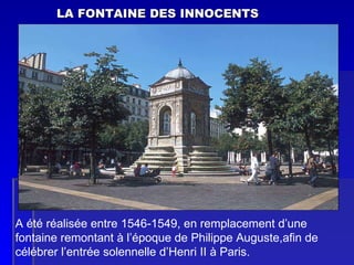 LA FONTAINE DES INNOCENTS A été réalisée entre 1546-1549, en remplacement d’une fontaine remontant à l’époque de Philippe Auguste,afin de célébrer l’entrée solennelle d’Henri II à Paris. 