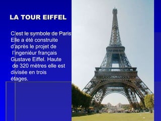 LA TOUR EIFFEL C’est le symbole de Paris . Elle a été construite  d’après le projet de l’ingeniéur français Gustave Eiffel. Haute de 320 mètres elle est  divisée en trois  étages. 