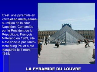 LA PYRAMIDE DU LOUVRE C’est  une pyramide en verre et en métal, située au milieu de la cour  Napoléon. Comandée par le Président de la République, François Mitterand en 1983, elle a été conçue par l’archi- tecte Ming Pei et a été inaugurée le 4 mars 1988. 