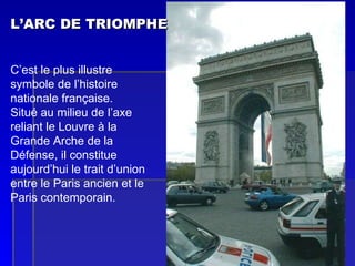 L’ARC DE TRIOMPHE   C’est le plus illustre symbole de l’histoire nationale française. Situé au milieu de l’axe reliant le Louvre à la Grande Arche de la Défense, il constitue aujourd’hui le trait d’union entre le Paris ancien et le Paris contemporain. 