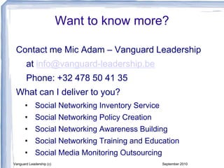 Want to know more?
Contact me Mic Adam – Vanguard Leadership
at info@vanguard-leadership.be
Phone: +32 478 50 41 35
What can I deliver to you?
• Social Networking Inventory Service
• Social Networking Policy Creation
• Social Networking Awareness Building
• Social Networking Training and Education
• Social Media Monitoring Outsourcing
Vanguard Leadership (c) September 2010
 