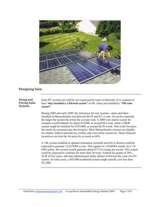 Designing Solar


Sizing and         Solar PV systems are sold by size expressed in watts or kilowatts. It is common to
Pricing Solar      hear “they installed a 3 kilowatt system” or Mr. Jones just installed a “10k solar
Systems            system”.

                   During 2008 and early 2009, the total price for new systems - parts and labor -
                   installed in Massachusetts was between $6.50 and $11 a watt. As can be expected,
                   the larger the system the lower the cost per watt. A 2000 watt starter system for
                   example would ballpark for about $18,000, or around $9 a watt, while a 50kW
                   system might be installed for $325,000, or around $6.50 a watt. This is the list price,
                   but rarely do customers pay the list price. Most Massachusetts systems are eligible
                   for rebates, federal and state tax credits, and even utility incentives. These financial
                   incentives can trim the list price by as much as 60%.

                   A 10k system installed in optimal orientation (azimuth and tilt) in Boston could be
                   expected to generate 12,437kWh a year. This equates to 1,036kWh month. In a 17¢
                   kWh utility, this system would generate about $175 in energy per month. This output
                   could be expected to continue for more than 20 years. Federal tax grants of 30%,
                   ACR of five years, and state administered utility rebates will lower the costs of a PV
                   system. In some cases, a $45,000 residential system might actually cost less than
                   $12,000.




   Fred Paris windsuninstitute@aol.com   Co-op Power Sustainable Energy Summit 2009        Page 5 of 9
 