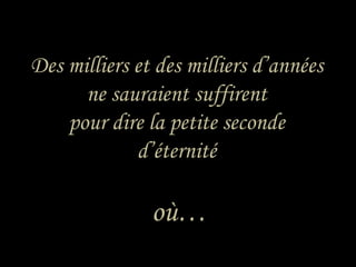 Des milliers et des milliers d’années ne sauraient suffirent pour dire la petite seconde d’éternité où… 