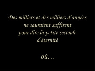 Des milliers et des milliers d’années
      ne sauraient suffirent
    pour dire la petite seconde
             d’éternité

               où…
 