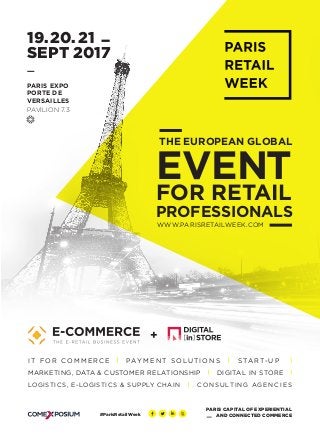 19. 20. 21
SEPT 2017
WWW.PARISRETAILWEEK.COM	
PROFESSIONALS
THE EUROPEAN GLOBAL
EVENT
FOR RETAIL
PARIS EXPO
PORTE DE
VERSAILLES
PAVILION 7.3
+
DIGITAL IN STOREMARKETING, DATA & CUSTOMER RELATIONSHIP
I T F O R C O M M E R C E PAY M E N T S O LU T I O N S S TART- U P
CO N S U LTI N G AG EN C I E SLOGISTICS, E-LOGISTICS & SUPPLY CHAIN
#ParisRetailWeek
PARIS CAPITAL OF EXPERIENTIAL
AND CONNECTED COMMERCE
 