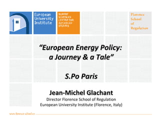 ““European Energy Policy:European Energy Policy:
a Journey & a Tale”a Journey & a Tale”
S.Po ParisS.Po Paris
Jean-Michel GlachantJean-Michel Glachant
Director Florence School of Regulation
European University Institute (Florence, Italy)
 