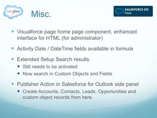 Misc. 
 Visualforce page home page component, enhanced 
interface for HTML (for administrator) 
 Activity Date / DateTime fields available in formula 
 Extended Setup Search results 
 Still needs to be activated 
 Now search in Custom Objects and Fields 
 Publisher Action in Salesforce for Outlook side panel 
 Create Accounts, Contacts, Leads, Opportunities and 
custom object records from here 
 