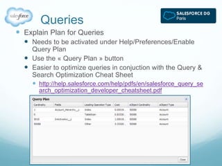Queries 
 Explain Plan for Queries 
 Needs to be activated under Help/Preferences/Enable 
Query Plan 
 Use the « Query Plan » button 
 Easier to optimize queries in conjuction with the Query & 
Search Optimization Cheat Sheet 
 http://help.salesforce.com/help/pdfs/en/salesforce_query_se 
arch_optimization_developer_cheatsheet.pdf 
 