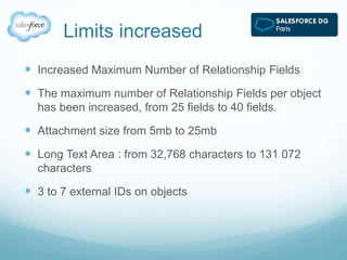 Limits increased 
 Increased Maximum Number of Relationship Fields 
 The maximum number of Relationship Fields per object 
has been increased, from 25 fields to 40 fields. 
 Attachment size from 5mb to 25mb 
 Long Text Area : from 32,768 characters to 131 072 
characters 
 3 to 7 external IDs on objects 
 